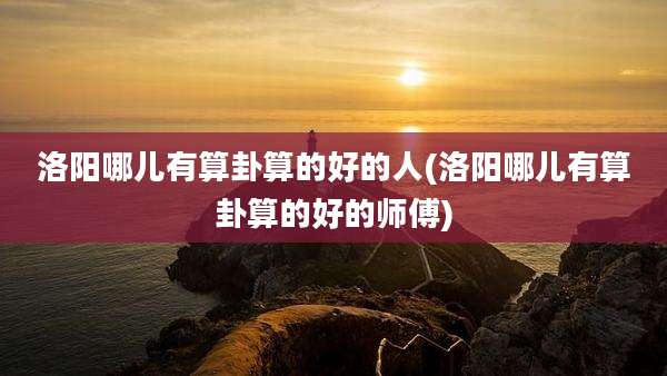 洛阳哪儿有算卦算的好的人(洛阳哪儿有算卦算的好的师傅)