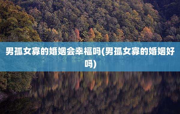 男孤女寡的婚姻会幸福吗(男孤女寡的婚姻好吗)
