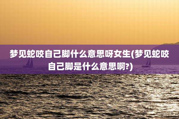 梦见蛇咬自己脚什么意思呀女生(梦见蛇咬自己脚是什么意思啊?)