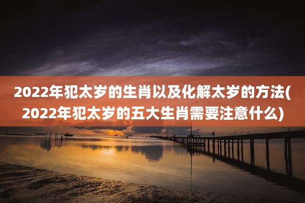 2022年犯太岁的生肖以及化解太岁的方法(2022年犯太岁的五大生肖需要注意什么)