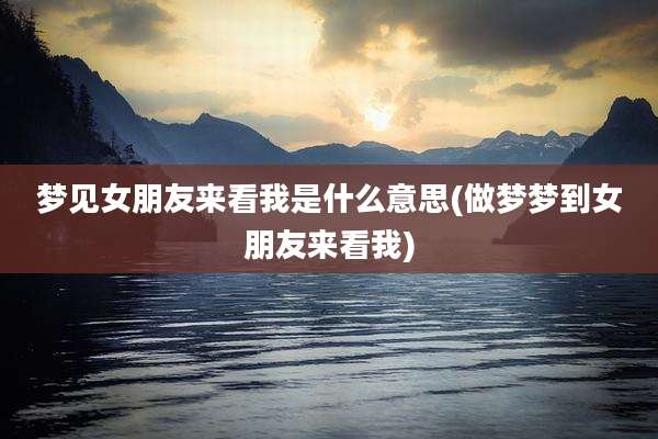梦见女朋友来看我是什么意思(做梦梦到女朋友来看我)