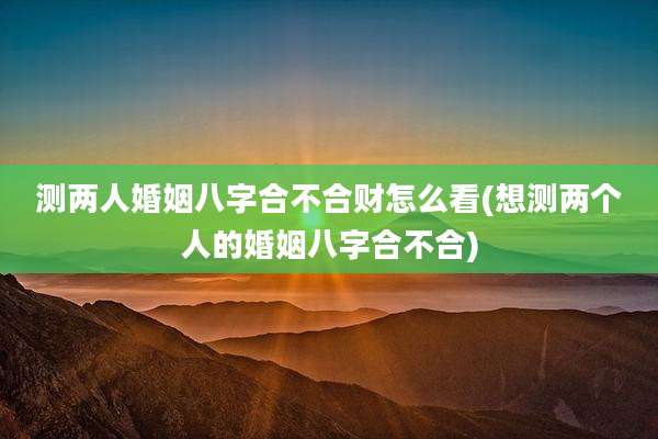 测两人婚姻八字合不合财怎么看(想测两个人的婚姻八字合不合)