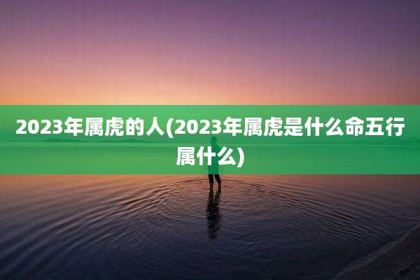 2023年属虎的人(2023年属虎是什么命五行属什么)