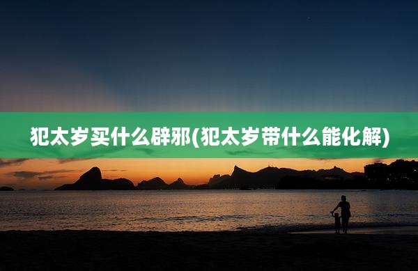 犯太岁买什么辟邪(犯太岁带什么能化解)