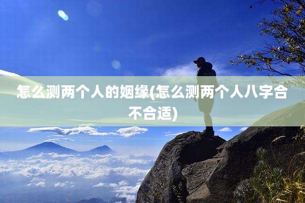 怎么测两个人的姻缘(怎么测两个人八字合不合适)
