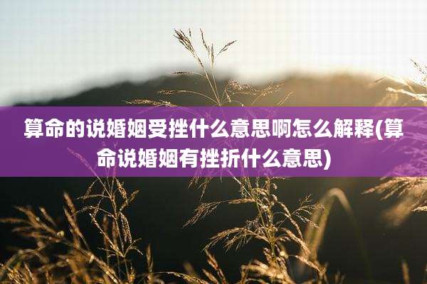 算命的说婚姻受挫什么意思啊怎么解释(算命说婚姻有挫折什么意思)