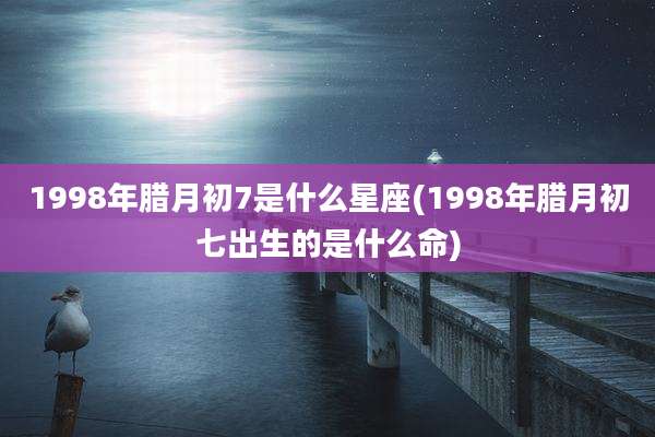 1998年腊月初7是什么星座(1998年腊月初七出生的是什么命)