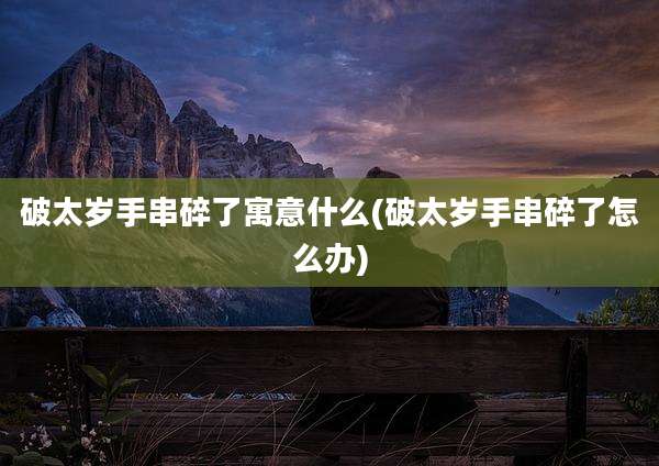 破太岁手串碎了寓意什么(破太岁手串碎了怎么办)