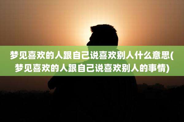 梦见喜欢的人跟自己说喜欢别人什么意思(梦见喜欢的人跟自己说喜欢别人的事情)