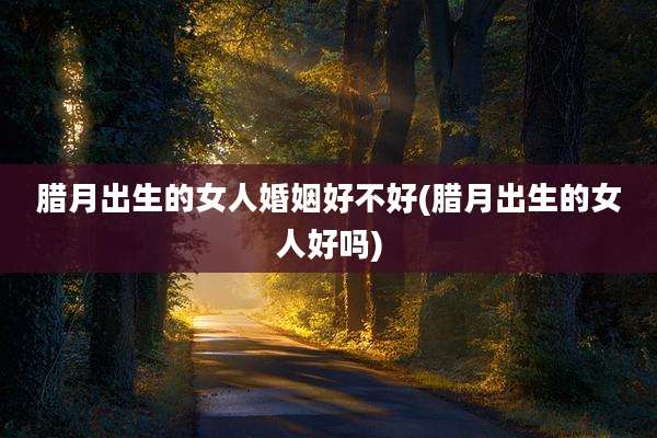 腊月出生的女人婚姻好不好(腊月出生的女人好吗)