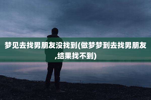 梦见去找男朋友没找到(做梦梦到去找男朋友,结果找不到)