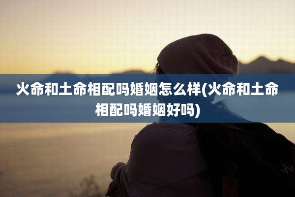 火命和土命相配吗婚姻怎么样(火命和土命相配吗婚姻好吗)