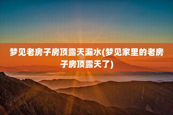 梦见老房子房顶露天漏水(梦见家里的老房子房顶露天了)