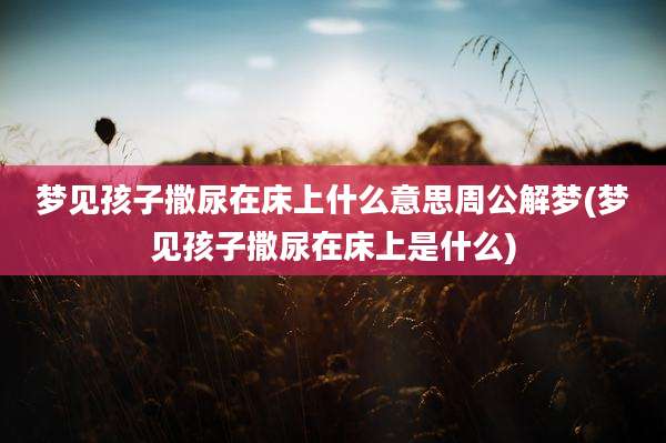 梦见孩子撒尿在床上什么意思周公解梦(梦见孩子撒尿在床上是什么)