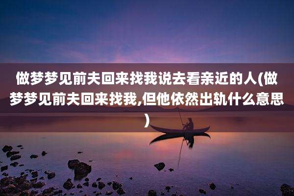 做梦梦见前夫回来找我说去看亲近的人(做梦梦见前夫回来找我,但他依然出轨什么意思)