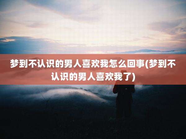 梦到不认识的男人喜欢我怎么回事(梦到不认识的男人喜欢我了)