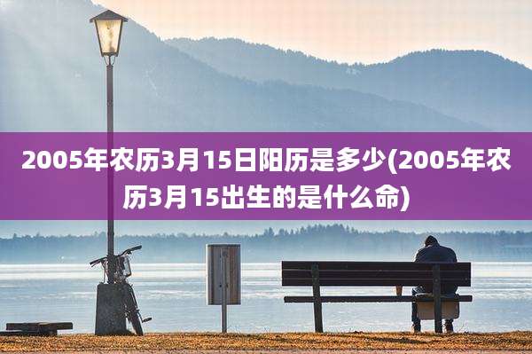 2005年农历3月15日阳历是多少(2005年农历3月15出生的是什么命)