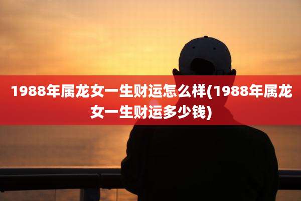 1988年属龙女一生财运怎么样(1988年属龙女一生财运多少钱)
