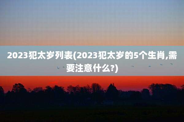 2023犯太岁列表(2023犯太岁的5个生肖,需要注意什么?)
