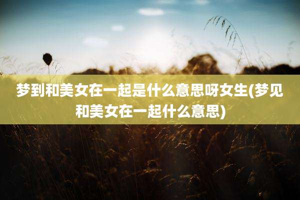 梦到和美女在一起是什么意思呀女生(梦见和美女在一起什么意思)
