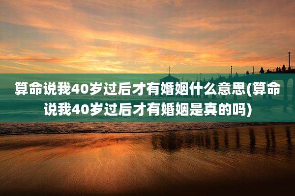 算命说我40岁过后才有婚姻什么意思(算命说我40岁过后才有婚姻是真的吗)