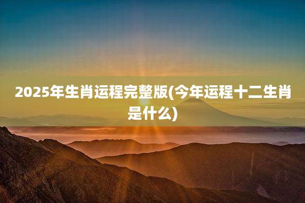 2025年生肖运程完整版(今年运程十二生肖是什么)