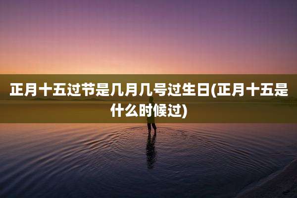 正月十五过节是几月几号过生日(正月十五是什么时候过)