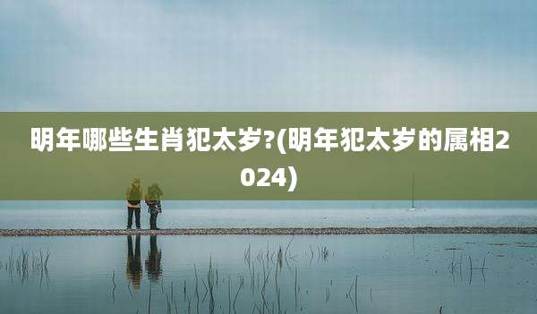 明年哪些生肖犯太岁?(明年犯太岁的属相2024)