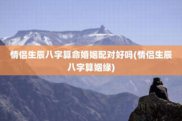 情侣生辰八字算命婚姻配对好吗(情侣生辰八字算姻缘)