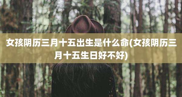 女孩阴历三月十五出生是什么命(女孩阴历三月十五生日好不好)