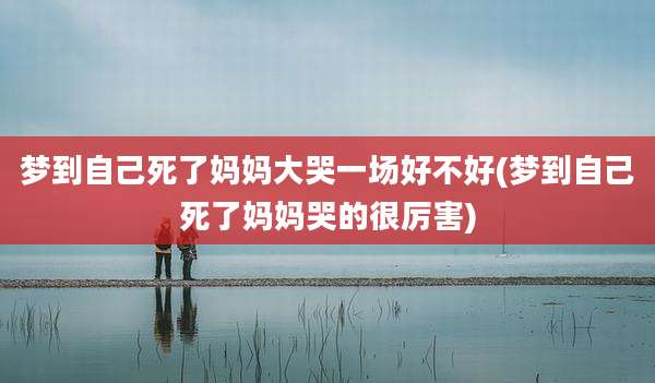 梦到自己死了妈妈大哭一场好不好(梦到自己死了妈妈哭的很厉害)