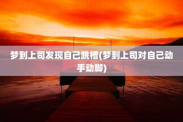 梦到上司发现自己跳槽(梦到上司对自己动手动脚)