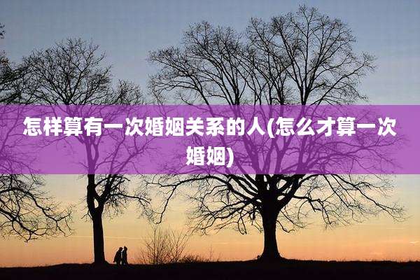 怎样算有一次婚姻关系的人(怎么才算一次婚姻)