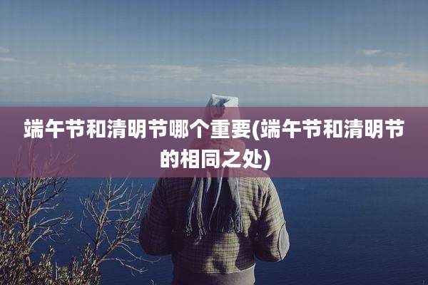端午节和清明节哪个重要(端午节和清明节的相同之处)