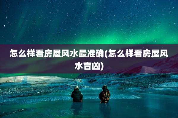 怎么样看房屋风水最准确(怎么样看房屋风水吉凶)