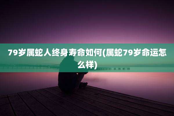79岁属蛇人终身寿命如何(属蛇79岁命运怎么样)