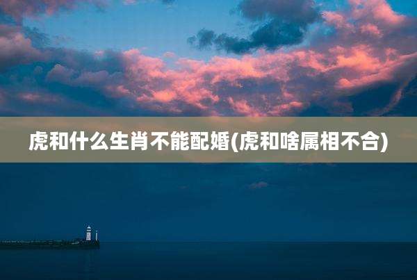 虎和什么生肖不能配婚(虎和啥属相不合)
