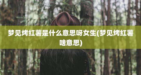 梦见烤红薯是什么意思呀女生(梦见烤红薯啥意思)