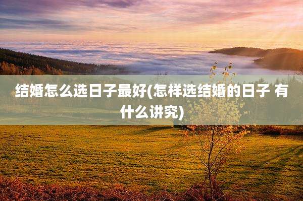 结婚怎么选日子最好(怎样选结婚的日子 有什么讲究)