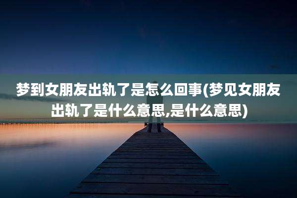 梦到女朋友出轨了是怎么回事(梦见女朋友出轨了是什么意思,是什么意思)