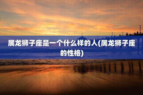 属龙狮子座是一个什么样的人(属龙狮子座的性格)