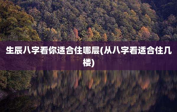 生辰八字看你适合住哪层(从八字看适合住几楼)