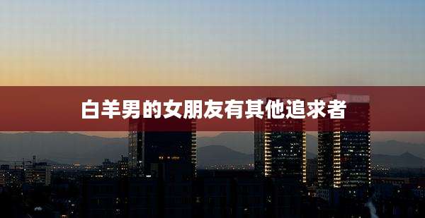 白羊男的女朋友有其他追求者