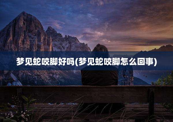 梦见蛇咬脚好吗(梦见蛇咬脚怎么回事)