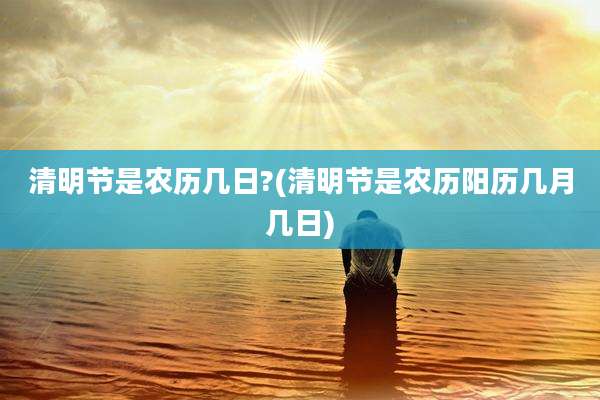 清明节是农历几日?(清明节是农历阳历几月几日)