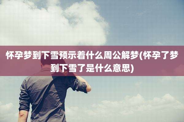 怀孕梦到下雪预示着什么周公解梦(怀孕了梦到下雪了是什么意思)