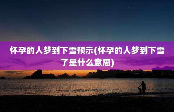 怀孕的人梦到下雪预示(怀孕的人梦到下雪了是什么意思)