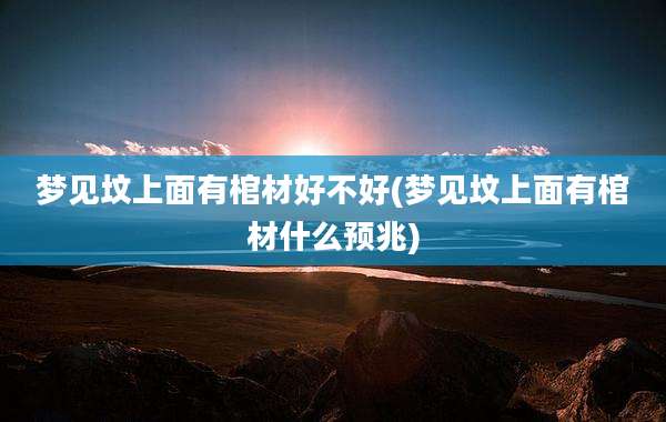 梦见坟上面有棺材好不好(梦见坟上面有棺材什么预兆)