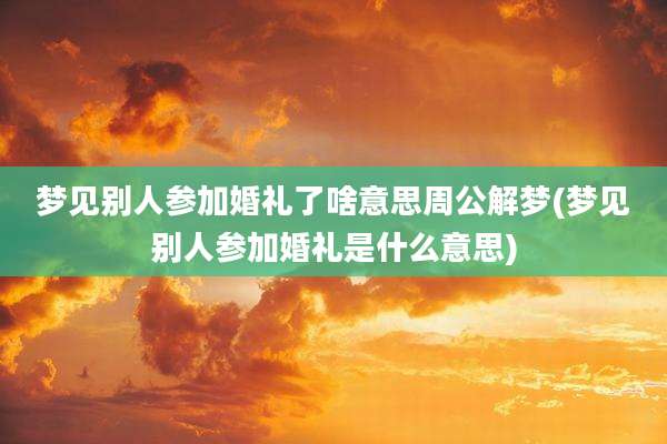 梦见别人参加婚礼了啥意思周公解梦(梦见别人参加婚礼是什么意思)