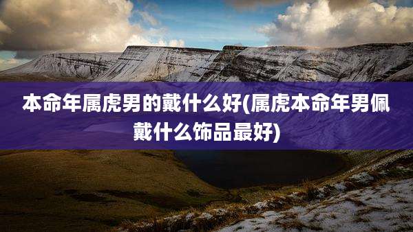 本命年属虎男的戴什么好(属虎本命年男佩戴什么饰品最好)